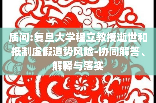 質(zhì)問:復(fù)旦大學(xué)程立教授逝世和抵制虛假造勢風(fēng)險-協(xié)同解答、解釋與落實