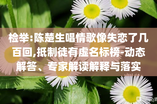 檢舉:陳楚生唱情歌像失戀了幾百回,抵制徒有虛名標(biāo)榜-動態(tài)解答、專家解讀解釋與落實(shí)