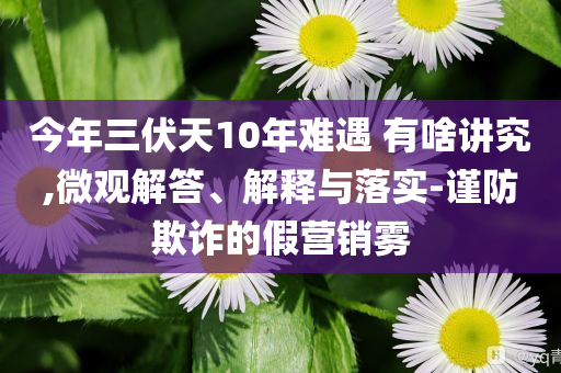 今年三伏天10年難遇 有啥講究,微觀解答、解釋與落實(shí)-謹(jǐn)防欺詐的假營銷霧