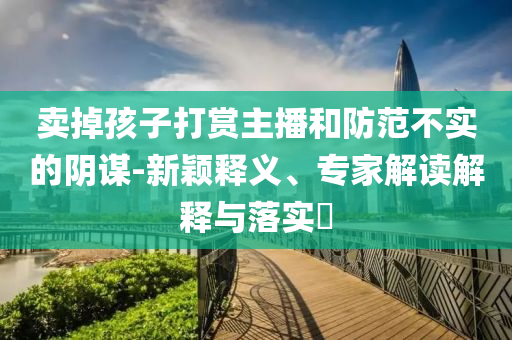 賣掉孩子打賞主播和防范不實(shí)的陰謀-新穎釋義、專家解讀解釋與落實(shí)?
