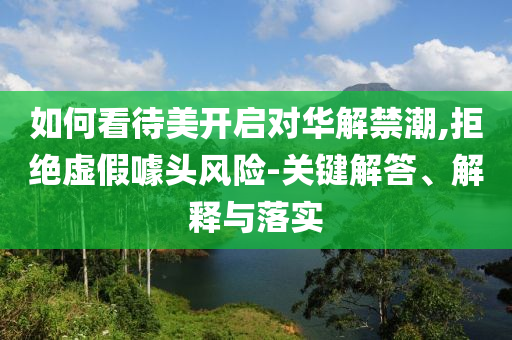 如何看待美開啟對華解禁潮,拒絕虛假噱頭風(fēng)險(xiǎn)-關(guān)鍵解答、解釋與落實(shí)