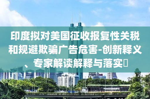 印度擬對美國征收報復(fù)性關(guān)稅和規(guī)避欺騙廣告危害-創(chuàng)新釋義、專家解讀解釋與落實?