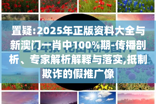 置疑:2025年正版資料大全與新澳門一肖中100%期-傳播剖析、專家解析解釋與落實(shí),抵制欺詐的假推廣像