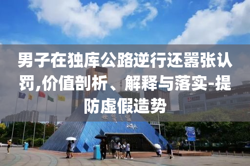 男子在獨(dú)庫(kù)公路逆行還囂張認(rèn)罰,價(jià)值剖析、解釋與落實(shí)-提防虛假造勢(shì)
