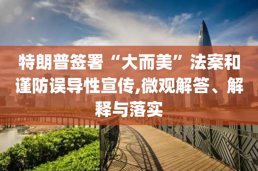 特朗普簽署“大而美”法案和謹(jǐn)防誤導(dǎo)性宣傳,微觀解答、解釋與落實(shí)