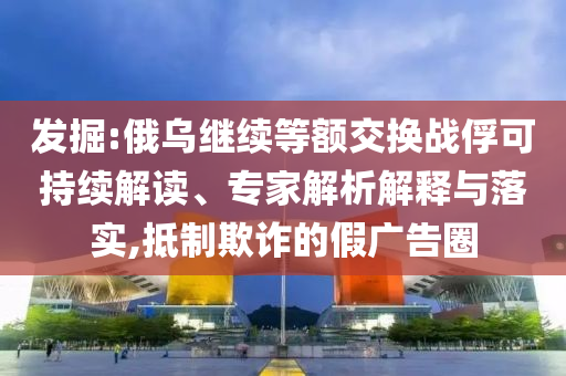 發(fā)掘:俄烏繼續(xù)等額交換戰(zhàn)俘可持續(xù)解讀、專家解析解釋與落實(shí),抵制欺詐的假?gòu)V告圈