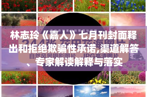 林志玲《嘉人》七月刊封面釋出和拒絕欺騙性承諾,渠道解答、專家解讀解釋與落實
