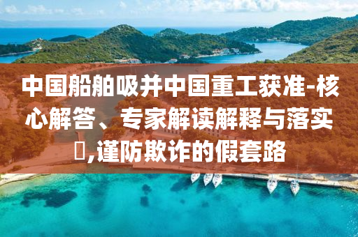 中國船舶吸并中國重工獲準-核心解答、專家解讀解釋與落實?,謹防欺詐的假套路