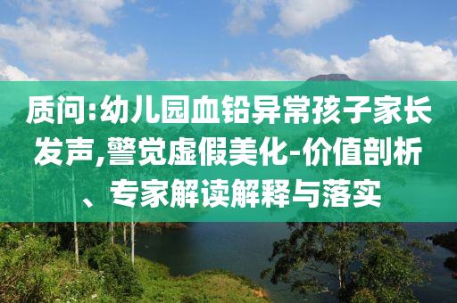 質(zhì)問:幼兒園血鉛異常孩子家長發(fā)聲,警覺虛假美化-價值剖析、專家解讀解釋與落實