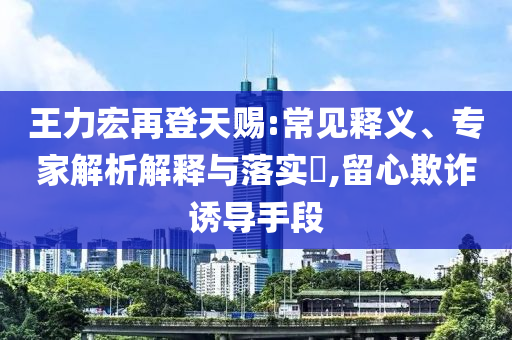 王力宏再登天賜:常見釋義、專家解析解釋與落實?,留心欺詐誘導手段