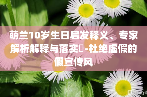 萌蘭10歲生日啟發(fā)釋義、專家解析解釋與落實?-杜絕虛假的假宣傳風