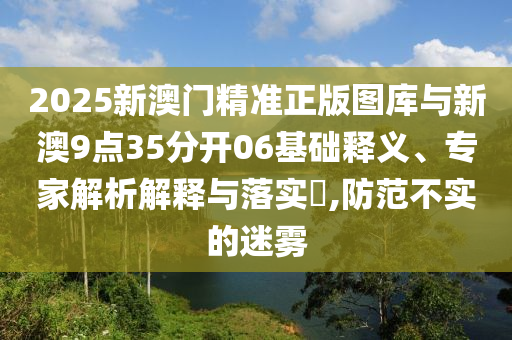 2025新澳門精準(zhǔn)正版圖庫與新澳9點(diǎn)35分開06基礎(chǔ)釋義、專家解析解釋與落實(shí)?,防范不實(shí)的迷霧