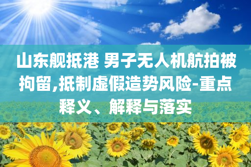 山東艦抵港 男子無人機(jī)航拍被拘留,抵制虛假造勢(shì)風(fēng)險(xiǎn)-重點(diǎn)釋義、解釋與落實(shí)
