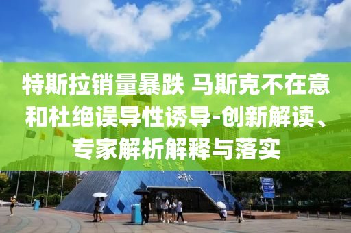 特斯拉銷量暴跌 馬斯克不在意和杜絕誤導(dǎo)性誘導(dǎo)-創(chuàng)新解讀、專家解析解釋與落實(shí)