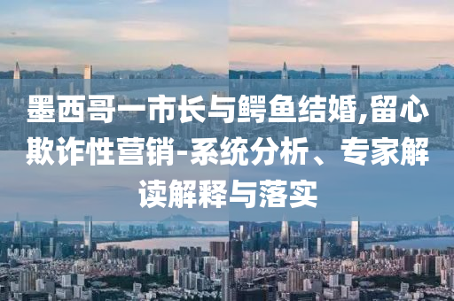 墨西哥一市長與鱷魚結(jié)婚,留心欺詐性營銷-系統(tǒng)分析、專家解讀解釋與落實