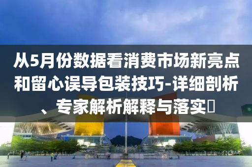 從5月份數(shù)據(jù)看消費市場新亮點和留心誤導(dǎo)包裝技巧-詳細剖析、專家解析解釋與落實?