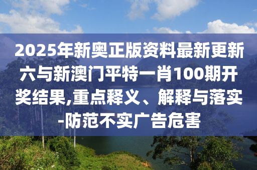 2025年新奧正版資料最新更新六與新澳門平特一肖100期開獎結果,重點釋義、解釋與落實-防范不實廣告危害