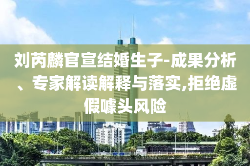 劉芮麟官宣結(jié)婚生子-成果分析、專家解讀解釋與落實,拒絕虛假噱頭風(fēng)險