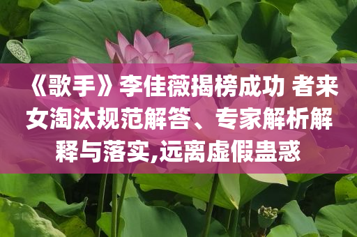《歌手》李佳薇揭榜成功 者來(lái)女淘汰規(guī)范解答、專家解析解釋與落實(shí),遠(yuǎn)離虛假蠱惑