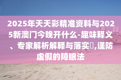 2025年天天彩精準(zhǔn)資料與2025新澳門(mén)今晚開(kāi)什么-趣味釋義、專(zhuān)家解析解釋與落實(shí)?,謹(jǐn)防虛假的障眼法