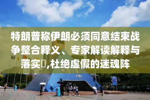 特朗普稱伊朗必須同意結(jié)束戰(zhàn)爭整合釋義、專家解讀解釋與落實?,杜絕虛假的迷魂陣
