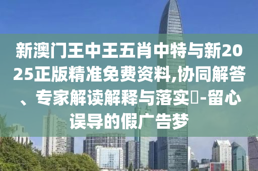 新澳門王中王五肖中特與新2025正版精準(zhǔn)免費(fèi)資料,協(xié)同解答、專家解讀解釋與落實?-留心誤導(dǎo)的假廣告夢