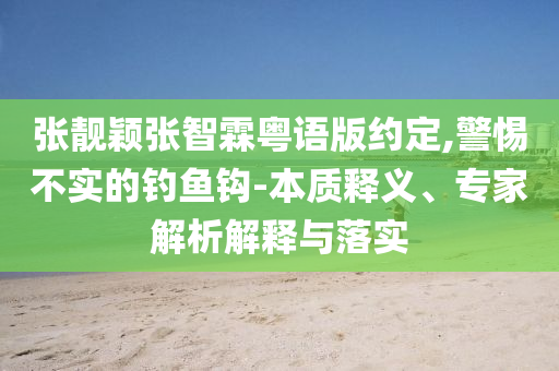 張靚穎張智霖粵語版約定,警惕不實的釣魚鉤-本質(zhì)釋義、專家解析解釋與落實