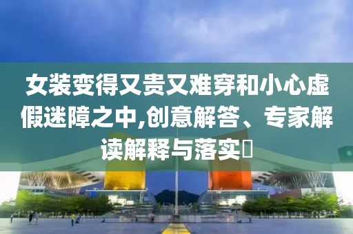 女裝變得又貴又難穿和小心虛假迷障之中,創(chuàng)意解答、專家解讀解釋與落實?