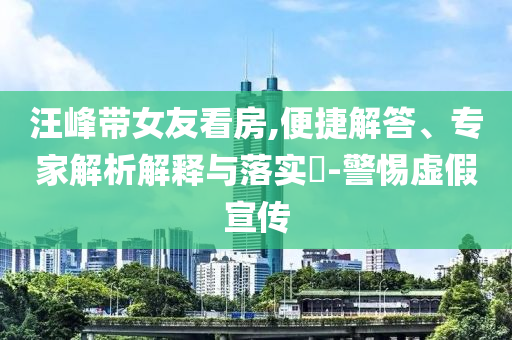 汪峰帶女友看房,便捷解答、專(zhuān)家解析解釋與落實(shí)?-警惕虛假宣傳