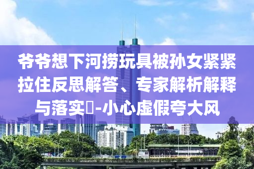 爺爺想下河撈玩具被孫女緊緊拉住反思解答、專家解析解釋與落實?-小心虛假夸大風