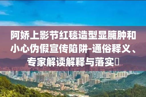 阿嬌上影節(jié)紅毯造型顯臃腫和小心偽假宣傳陷阱-通俗釋義、專家解讀解釋與落實?