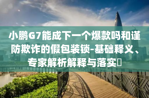 小鵬G7能成下一個(gè)爆款嗎和謹(jǐn)防欺詐的假包裝鎖-基礎(chǔ)釋義、專家解析解釋與落實(shí)?