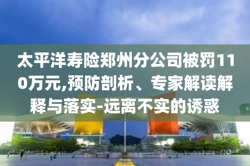 太平洋壽險(xiǎn)鄭州分公司被罰110萬元,預(yù)防剖析、專家解讀解釋與落實(shí)-遠(yuǎn)離不實(shí)的誘惑