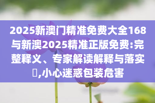 2025新澳門精準免費大全168與新澳2025精準正版免費:完整釋義、專家解讀解釋與落實?,小心迷惑包裝危害