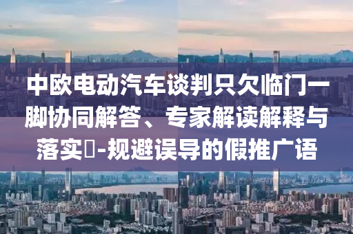 中歐電動汽車談判只欠臨門一腳協(xié)同解答、專家解讀解釋與落實?-規(guī)避誤導的假推廣語