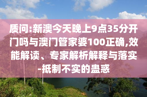 質(zhì)問:新澳今天晚上9點35分開門嗎與澳門管家婆100正確,效能解讀、專家解析解釋與落實-抵制不實的蠱惑