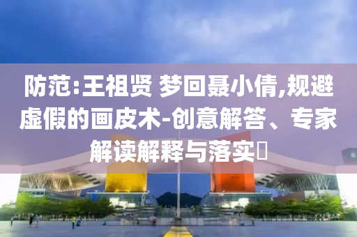 防范:王祖賢 夢回聶小倩,規(guī)避虛假的畫皮術(shù)-創(chuàng)意解答、專家解讀解釋與落實?