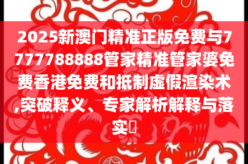 2025新澳門精準正版免費與7777788888管家精準管家婆免費香港免費和抵制虛假渲染術(shù),突破釋義、專家解析解釋與落實?