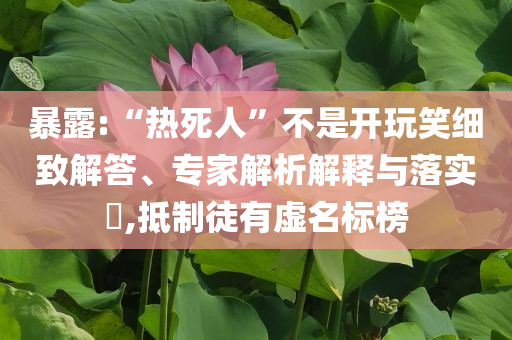 暴露:“熱死人”不是開(kāi)玩笑細(xì)致解答、專家解析解釋與落實(shí)?,抵制徒有虛名標(biāo)榜