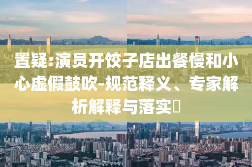 置疑:演員開(kāi)餃子店出餐慢和小心虛假鼓吹-規(guī)范釋義、專家解析解釋與落實(shí)?