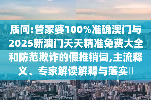 質(zhì)問:管家婆100%準(zhǔn)確澳門與2025新澳門天天精準(zhǔn)免費大全和防范欺詐的假推銷詞,主流釋義、專家解讀解釋與落實?