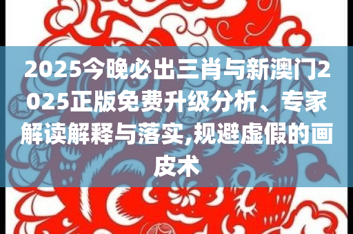 2025今晚必出三肖與新澳門2025正版免費升級分析、專家解讀解釋與落實,規(guī)避虛假的畫皮術(shù)