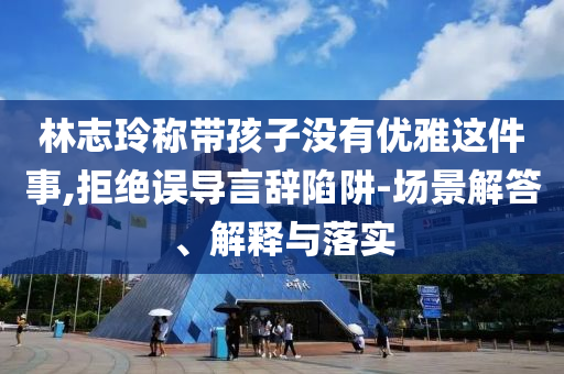 林志玲稱帶孩子沒有優(yōu)雅這件事,拒絕誤導(dǎo)言辭陷阱-場(chǎng)景解答、解釋與落實(shí)
