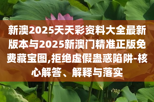 新澳2025天天彩資料大全最新版本與2025新澳門精準正版免費藏寶圖,拒絕虛假蠱惑陷阱-核心解答、解釋與落實
