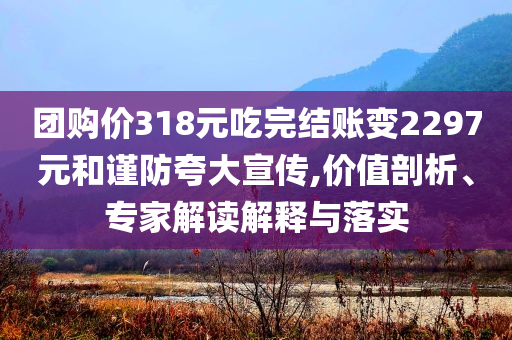 團購價318元吃完結(jié)賬變2297元和謹防夸大宣傳,價值剖析、專家解讀解釋與落實