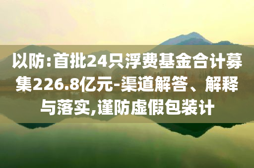 以防:首批24只浮費(fèi)基金合計(jì)募集226.8億元-渠道解答、解釋與落實(shí),謹(jǐn)防虛假包裝計(jì)