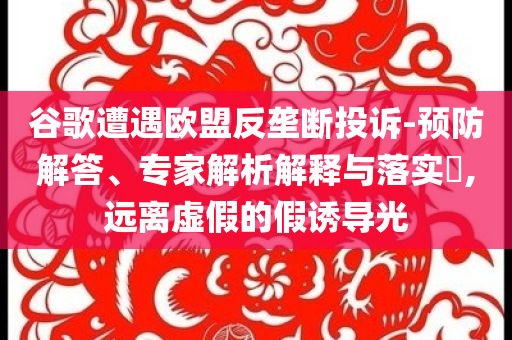 谷歌遭遇歐盟反壟斷投訴-預(yù)防解答、專家解析解釋與落實(shí)?,遠(yuǎn)離虛假的假誘導(dǎo)光
