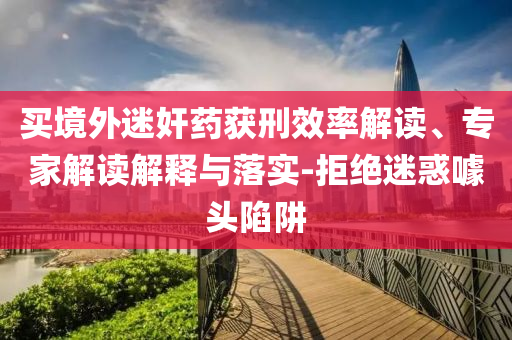 買境外迷奸藥獲刑效率解讀、專家解讀解釋與落實-拒絕迷惑噱頭陷阱