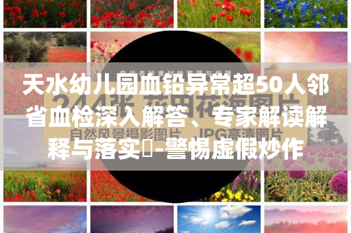 天水幼兒園血鉛異常超50人鄰省血檢深入解答、專家解讀解釋與落實?-警惕虛假炒作