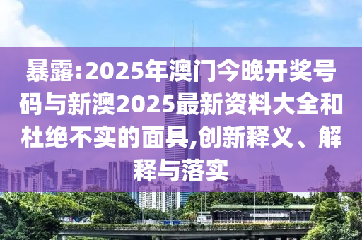 暴露:2025年澳門今晚開獎號碼與新澳2025最新資料大全和杜絕不實的面具,創(chuàng)新釋義、解釋與落實